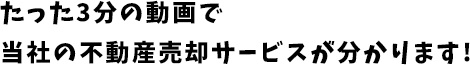 たった3分の動画で 当社の売却サービスが分かります!
