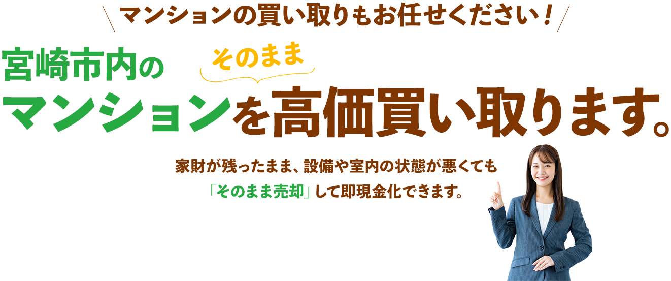 マンションの買い取りもお任せください！宮崎市内のマンションをそのまま高価買い取ります。家財が残ったまま、設備や室内の状態が悪くても「そのまま売却」して即現金化できます。